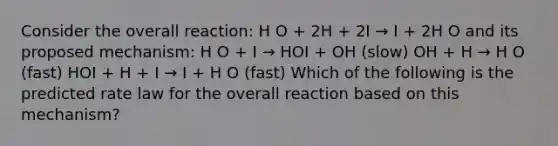 Consider the overall reaction: H O + 2H + 2I → I + 2H O and its proposed mechanism: H O + I → HOI + OH (slow) OH + H → H O (fast) HOI + H + I → I + H O (fast) Which of the following is the predicted rate law for the overall reaction based on this mechanism?