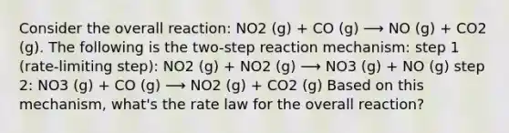 Consider the overall reaction: NO2 (g) + CO (g) ⟶ NO (g) + CO2 (g). The following is the two-step reaction mechanism: step 1 (rate-limiting step): NO2 (g) + NO2 (g) ⟶ NO3 (g) + NO (g) step 2: NO3 (g) + CO (g) ⟶ NO2 (g) + CO2 (g) Based on this mechanism, what's the rate law for the overall reaction?