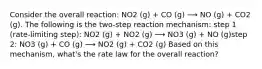 Consider the overall reaction: NO2 (g) + CO (g) ⟶ NO (g) + CO2 (g). The following is the two-step reaction mechanism: step 1 (rate-limiting step): NO2 (g) + NO2 (g) ⟶ NO3 (g) + NO (g)step 2: NO3 (g) + CO (g) ⟶ NO2 (g) + CO2 (g) Based on this mechanism, what's the rate law for the overall reaction?