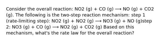 Consider the overall reaction: NO2 (g) + CO (g) ⟶ NO (g) + CO2 (g). The following is the two-step reaction mechanism: step 1 (rate-limiting step): NO2 (g) + NO2 (g) ⟶ NO3 (g) + NO (g)step 2: NO3 (g) + CO (g) ⟶ NO2 (g) + CO2 (g) Based on this mechanism, what's the rate law for the overall reaction?