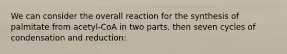 We can consider the overall reaction for the synthesis of palmitate from acetyl-CoA in two parts. then seven cycles of condensation and reduction: