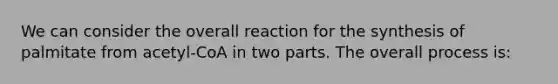 We can consider the overall reaction for the synthesis of palmitate from acetyl-CoA in two parts. The overall process is: