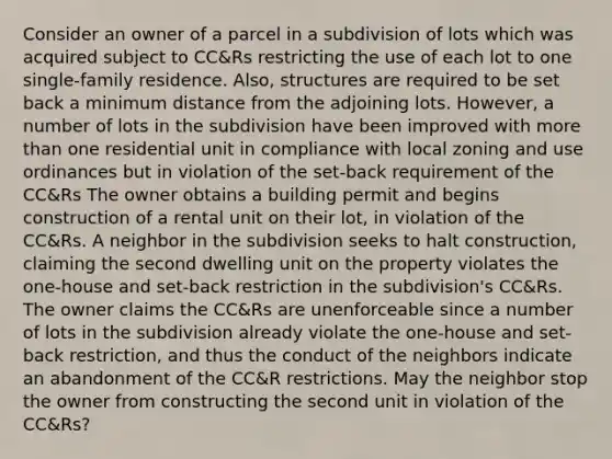 Consider an owner of a parcel in a subdivision of lots which was acquired subject to CC&Rs restricting the use of each lot to one single-family residence. Also, structures are required to be set back a minimum distance from the adjoining lots. However, a number of lots in the subdivision have been improved with more than one residential unit in compliance with local zoning and use ordinances but in violation of the set-back requirement of the CC&Rs The owner obtains a building permit and begins construction of a rental unit on their lot, in violation of the CC&Rs. A neighbor in the subdivision seeks to halt construction, claiming the second dwelling unit on the property violates the one-house and set-back restriction in the subdivision's CC&Rs. The owner claims the CC&Rs are unenforceable since a number of lots in the subdivision already violate the one-house and set-back restriction, and thus the conduct of the neighbors indicate an abandonment of the CC&R restrictions. May the neighbor stop the owner from constructing the second unit in violation of the CC&Rs?