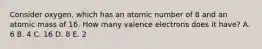 Consider oxygen, which has an atomic number of 8 and an atomic mass of 16. How many valence electrons does it have? A. 6 B. 4 C. 16 D. 8 E. 2