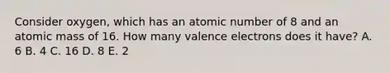 Consider oxygen, which has an atomic number of 8 and an atomic mass of 16. How many valence electrons does it have? A. 6 B. 4 C. 16 D. 8 E. 2