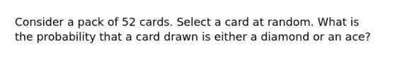 Consider a pack of 52 cards. Select a card at random. What is the probability that a card drawn is either a diamond or an ace?