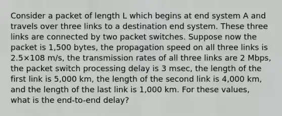 Consider a packet of length L which begins at end system A and travels over three links to a destination end system. These three links are connected by two packet switches. Suppose now the packet is 1,500 bytes, the propagation speed on all three links is 2.5×108 m/s, the transmission rates of all three links are 2 Mbps, the packet switch processing delay is 3 msec, the length of the first link is 5,000 km, the length of the second link is 4,000 km, and the length of the last link is 1,000 km. For these values, what is the end-to-end delay?