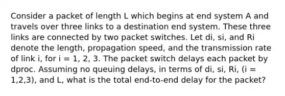 Consider a packet of length L which begins at end system A and travels over three links to a destination end system. These three links are connected by two packet switches. Let di, si, and Ri denote the length, propagation speed, and the transmission rate of link i, for i = 1, 2, 3. The packet switch delays each packet by dproc. Assuming no queuing delays, in terms of di, si, Ri, (i = 1,2,3), and L, what is the total end-to-end delay for the packet?