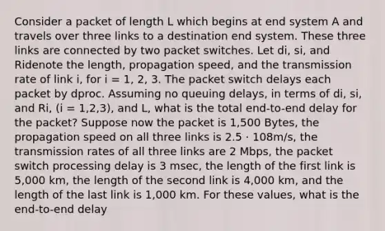 Consider a packet of length L which begins at end system A and travels over three links to a destination end system. These three links are connected by two packet switches. Let di, si, and Ridenote the length, propagation speed, and the transmission rate of link i, for i = 1, 2, 3. The packet switch delays each packet by dproc. Assuming no queuing delays, in terms of di, si, and Ri, (i = 1,2,3), and L, what is the total end-to-end delay for the packet? Suppose now the packet is 1,500 Bytes, the propagation speed on all three links is 2.5 · 108m/s, the transmission rates of all three links are 2 Mbps, the packet switch processing delay is 3 msec, the length of the first link is 5,000 km, the length of the second link is 4,000 km, and the length of the last link is 1,000 km. For these values, what is the end-to-end delay