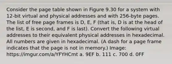 Consider the page table shown in Figure 9.30 for a system with 12-bit virtual and physical addresses and with 256-byte pages. The list of free page frames is D, E, F (that is, D is at the head of the list, E is second, and F is last). Convert the following virtual addresses to their equivalent physical addresses in hexadecimal. All numbers are given in hexadecimal. (A dash for a page frame indicates that the page is not in memory.) Image: https://imgur.com/a/YFYHCmt a. 9EF b. 111 c. 700 d. 0FF