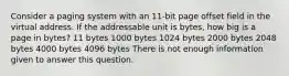 Consider a paging system with an 11-bit page offset field in the virtual address. If the addressable unit is bytes, how big is a page in bytes? 11 bytes 1000 bytes 1024 bytes 2000 bytes 2048 bytes 4000 bytes 4096 bytes There is not enough information given to answer this question.