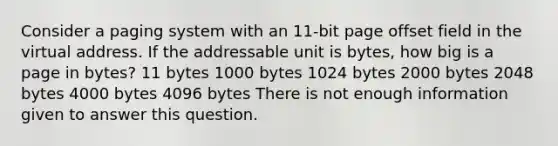 Consider a paging system with an 11-bit page offset field in the virtual address. If the addressable unit is bytes, how big is a page in bytes? 11 bytes 1000 bytes 1024 bytes 2000 bytes 2048 bytes 4000 bytes 4096 bytes There is not enough information given to answer this question.