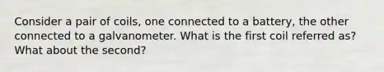 Consider a pair of coils, one connected to a battery, the other connected to a galvanometer. What is the first coil referred as? What about the second?