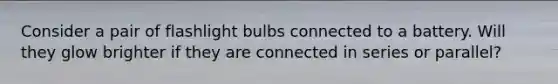 Consider a pair of flashlight bulbs connected to a battery. Will they glow brighter if they are connected in series or parallel?