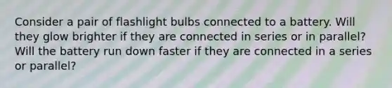 Consider a pair of flashlight bulbs connected to a battery. Will they glow brighter if they are connected in series or in parallel? Will the battery run down faster if they are connected in a series or parallel?