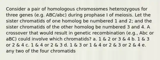 Consider a pair of homologous chromosomes heterozygous for three genes (e.g. ABC/abc) during prophase I of meiosis. Let the sister chromatids of one homolog be numbered 1 and 2; and the sister chromatids of the other homolog be numbered 3 and 4. A crossover that would result in genetic recombination (e.g., Abc or aBC) could involve which chromatids? a. 1 & 2 or 3 & 4 b. 1 & 3 or 2 & 4 c. 1 & 4 or 2 & 3 d. 1 & 3 or 1 & 4 or 2 & 3 or 2 & 4 e. any two of the four chromatids