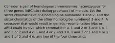 Consider a pair of homologous chromosomes heterozygous for three genes (ABC/abc) during prophase I of meiosis. Let the sister chromatids of one homolog be numbered 1 and 2: and the sister chromatids of the other homolog be numbered 3 and 4. A crossover that would result in genetic recombination (Abc or aBC) could involve which chromatids? a. 1 and 2 or 3 and 4 b. 1 and 3 or 2 and 4 c. 1 and 4 or 2 and 3 d. 1 and 3 or 1 and 4 or 2 and 3 or 2 and 4 e. any two of the four chromatids