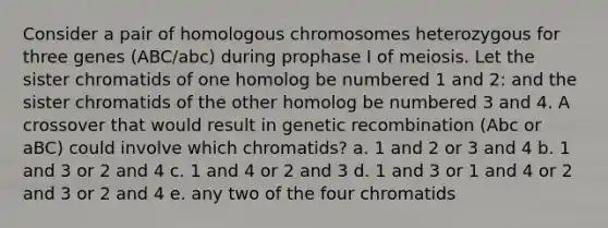 Consider a pair of homologous chromosomes heterozygous for three genes (ABC/abc) during prophase I of meiosis. Let the sister chromatids of one homolog be numbered 1 and 2: and the sister chromatids of the other homolog be numbered 3 and 4. A crossover that would result in genetic recombination (Abc or aBC) could involve which chromatids? a. 1 and 2 or 3 and 4 b. 1 and 3 or 2 and 4 c. 1 and 4 or 2 and 3 d. 1 and 3 or 1 and 4 or 2 and 3 or 2 and 4 e. any two of the four chromatids