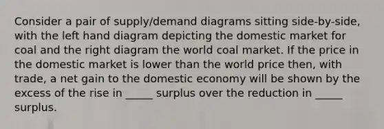 Consider a pair of supply/demand diagrams sitting side-by-side, with the left hand diagram depicting the domestic market for coal and the right diagram the world coal market. If the price in the domestic market is lower than the world price then, with trade, a net gain to the domestic economy will be shown by the excess of the rise in _____ surplus over the reduction in _____ surplus.