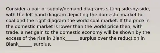 Consider a pair of supply/demand diagrams sitting side-by-side, with the left hand diagram depicting the domestic market for coal and the right diagram the world coal market. If the price in the domestic market is lower than the world price then, with trade, a net gain to the domestic economy will be shown by the excess of the rise in Blank______ surplus over the reduction in Blank______ surplus.