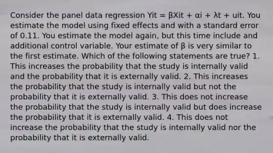 Consider the panel data regression Yit = βXit + αi + λt + uit. You estimate the model using fixed effects and with a standard error of 0.11. You estimate the model again, but this time include and additional control variable. Your estimate of β is very similar to the first estimate. Which of the following statements are true? 1. This increases the probability that the study is internally valid and the probability that it is externally valid. 2. This increases the probability that the study is internally valid but not the probability that it is externally valid. 3. This does not increase the probability that the study is internally valid but does increase the probability that it is externally valid. 4. This does not increase the probability that the study is internally valid nor the probability that it is externally valid.