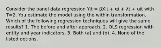 Consider the panel data regression Yit = βXit + αi + λt + uit with T=2. You estimate the model using the within transformation. Which of the following regression techniques will give the same results? 1. The before and after approach. 2. OLS regression with entity and year indicators. 3. Both (a) and (b). 4. None of the listed options.