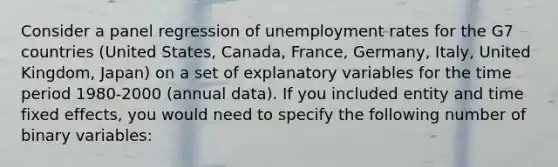 Consider a panel regression of <a href='https://www.questionai.com/knowledge/kh7PJ5HsOk-unemployment-rate' class='anchor-knowledge'>unemployment rate</a>s for the G7 countries (United States, Canada, France, Germany, Italy, United Kingdom, Japan) on a set of explanatory variables for the time period 1980-2000 (annual data). If you included entity and time fixed effects, you would need to specify the following number of binary variables: