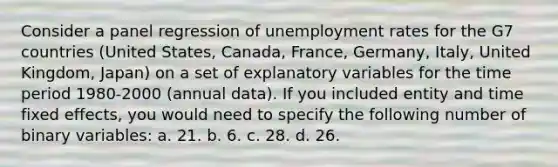 Consider a panel regression of unemployment rates for the G7 countries (United States, Canada, France, Germany, Italy, United Kingdom, Japan) on a set of explanatory variables for the time period 1980-2000 (annual data). If you included entity and time fixed effects, you would need to specify the following number of binary variables: a. 21. b. 6. c. 28. d. 26.