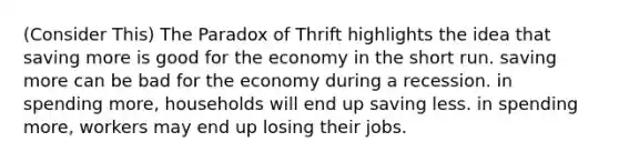 (Consider This) The Paradox of Thrift highlights the idea that saving more is good for the economy in the short run. saving more can be bad for the economy during a recession. in spending more, households will end up saving less. in spending more, workers may end up losing their jobs.