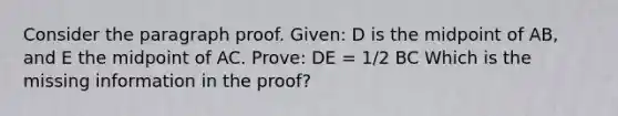 Consider the paragraph proof. Given: D is the midpoint of AB, and E the midpoint of AC. Prove: DE = 1/2 BC Which is the missing information in the proof?