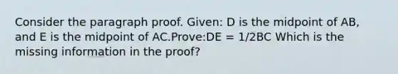 Consider the paragraph proof. Given: D is the midpoint of AB, and E is the midpoint of AC.Prove:DE = 1/2BC Which is the missing information in the proof?