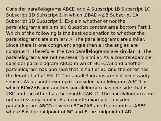 Consider parallelograms ABCD and A Subscript 1B Subscript 1C Subscript 1D Subscript 1 in which ∠BAD≅∠B Subscript 1A Subscript 1D Subscript 1. Explain whether or not the parallelograms are similar. Question content area bottom Part 1 Which of the following is the best explanation to whether the parallelograms are​ similar? A. The parallelograms are similar. Since there is one congruent angle then all the angles are congruent.​ Therefore, the two parallelograms are similar. B. The parallelograms are not necessarily similar. As a​ counterexample, consider parallelogram ABCD in which BC=2AB and another parallelogram has one side that is half of BC and the other has the length half of AB. C. The parallelograms are not necessarily similar. As a​ counterexample, consider parallelogram ABCD in which BC=2AB and another parallelogram has one side that is 2BC and the other has the length 2AB. D. The parallelograms are not necessarily similar. As a​ counterexample, consider parallelogram ABCD in which BC=2AB and the rhombus ABEF where E is the midpoint of BC and F the midpoint of AD.