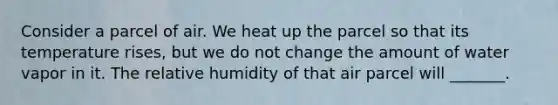 Consider a parcel of air. We heat up the parcel so that its temperature rises, but we do not change the amount of water vapor in it. The relative humidity of that air parcel will _______.