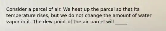 Consider a parcel of air. We heat up the parcel so that its temperature rises, but we do not change the amount of water vapor in it. The dew point of the air parcel will _____.