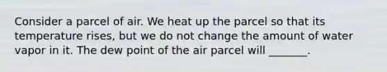 Consider a parcel of air. We heat up the parcel so that its temperature rises, but we do not change the amount of water vapor in it. The dew point of the air parcel will _______.