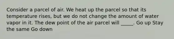 Consider a parcel of air. We heat up the parcel so that its temperature rises, but we do not change the amount of water vapor in it. The dew point of the air parcel will _____. Go up Stay the same Go down