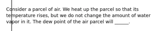 Consider a parcel of air. We heat up the parcel so that its temperature rises, but we do not change the amount of water vapor in it. The dew point of the air parcel will ______.