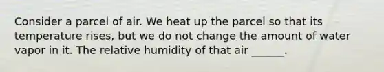 Consider a parcel of air. We heat up the parcel so that its temperature rises, but we do not change the amount of water vapor in it. The relative humidity of that air ______.