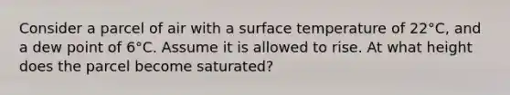 Consider a parcel of air with a <a href='https://www.questionai.com/knowledge/kkV3ggZUFU-surface-temperature' class='anchor-knowledge'>surface temperature</a> of 22°C, and a dew point of 6°C. Assume it is allowed to rise. At what height does the parcel become saturated?