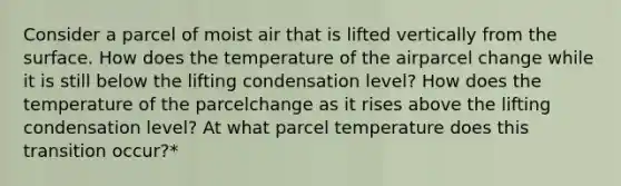 Consider a parcel of moist air that is lifted vertically from the surface. How does the temperature of the airparcel change while it is still below the lifting condensation level? How does the temperature of the parcelchange as it rises above the lifting condensation level? At what parcel temperature does this transition occur?*