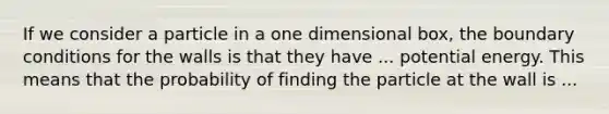 If we consider a particle in a one dimensional box, the boundary conditions for the walls is that they have ... potential energy. This means that the probability of finding the particle at the wall is ...