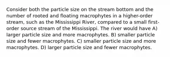 Consider both the particle size on the stream bottom and the number of rooted and floating macrophytes in a higher-order stream, such as the Mississippi River, compared to a small first-order source stream of the Mississippi. The river would have A) larger particle size and more macrophytes. B) smaller particle size and fewer macrophytes. C) smaller particle size and more macrophytes. D) larger particle size and fewer macrophytes.