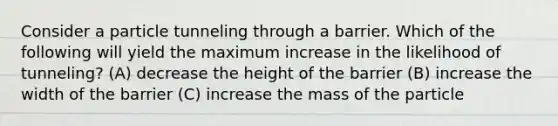 Consider a particle tunneling through a barrier. Which of the following will yield the maximum increase in the likelihood of tunneling? (A) decrease the height of the barrier (B) increase the width of the barrier (C) increase the mass of the particle