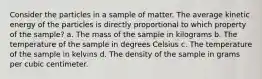 Consider the particles in a sample of matter. The average kinetic energy of the particles is directly proportional to which property of the sample? a. The mass of the sample in kilograms b. The temperature of the sample in degrees Celsius c. The temperature of the sample in kelvins d. The density of the sample in grams per cubic centimeter.