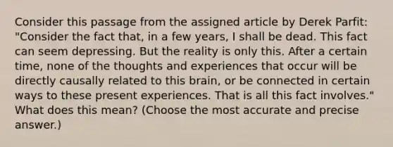 Consider this passage from the assigned article by Derek Parfit: "Consider the fact that, in a few years, I shall be dead. This fact can seem depressing. But the reality is only this. After a certain time, none of the thoughts and experiences that occur will be directly causally related to this brain, or be connected in certain ways to these present experiences. That is all this fact involves." What does this mean? (Choose the most accurate and precise answer.)