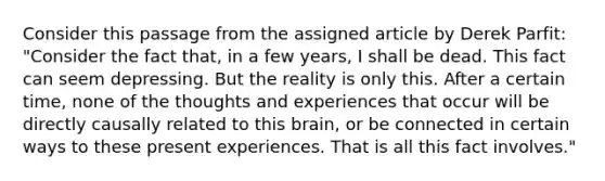 Consider this passage from the assigned article by Derek Parfit: "Consider the fact that, in a few years, I shall be dead. This fact can seem depressing. But the reality is only this. After a certain time, none of the thoughts and experiences that occur will be directly causally related to this brain, or be connected in certain ways to these present experiences. That is all this fact involves."