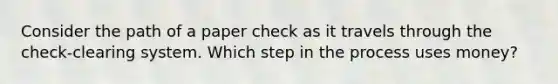 Consider the path of a paper check as it travels through the check-clearing system. Which step in the process uses money?