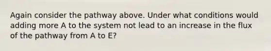 Again consider the pathway above. Under what conditions would adding more A to the system not lead to an increase in the flux of the pathway from A to E?