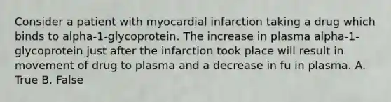 Consider a patient with myocardial infarction taking a drug which binds to alpha-1-glycoprotein. The increase in plasma alpha-1-glycoprotein just after the infarction took place will result in movement of drug to plasma and a decrease in fu in plasma. A. True B. False