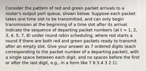 Consider the pattern of red and green packet arrivals to a router's output port queue, shown below. Suppose each packet takes one time slot to be transmitted, and can only begin transmission at the beginning of a time slot after its arrival. Indicate the sequence of departing packet numbers (at t = 1, 2, 3, 4, 5, 7, 8) under round robin scheduling, where red starts a round if there are both red and green packets ready to transmit after an empty slot. Give your answer as 7 ordered digits (each corresponding to the packet number of a departing packet), with a single space between each digit, and no spaces before the first or after the last digit, e.g., in a form like 7 6 5 4 3 2 1).